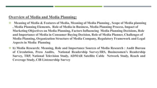 Overview of Media and Media Planning:
 Meaning of Media & Features of Media, Meaning of Media Planning , Scope of Media planning
, Media Planning Elements, Role of Media in Business, Media Planning Process, Impact of
Marketing Objectives on Media Planning, Factors Influencing Media Planning Decisions, Role
and Importance of Media in Consumer Buying Decision, Role of Media Planner, Challenges of
Media Planning, Organization Structure of Media Company, Regulatory Framework and Legal
Aspects in Media Planning
 b) Media Research: Meaning, Role and Importance Sources of Media Research : Audit Bureau
of Circulation, Press Audits, National Readership Survey/IRS, Businessmen’s Readership
Survey, TRP, National Television Study, ADMAR Satellite Cable Network Study, Reach and
Coverage Study, ClB Listenership Survey
 