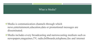 What is Media?
Media is communication channels through which
news,entertainment,education,data or promotional messages are
disseminated.
Media includes every broadcasting and narrowcasting medium such as
newspapers,magazines,TV, radio,billboards,telephone,fax and internet
 