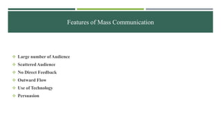 Features of Mass Communication
 Large number ofAudience
 ScatteredAudience
 No Direct Feedback
 Outward Flow
 Use of Technology
 Persuasion
 