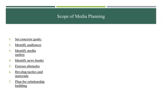 Scope of Media Planning
1. Set concrete goals:
2. Identify audiences
3. Identify media
outlets
4. Identify news hooks
5. Foresee obstacles
6. Develop tactics and
materials
7. Plan for relationship
building
 
