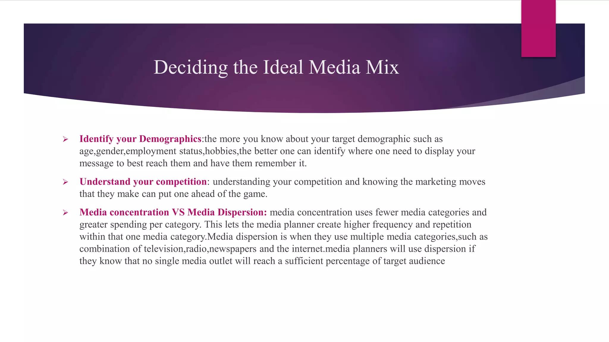 Deciding the Ideal Media Mix
 Identify your Demographics:the more you know about your target demographic such as
age,gender,employment status,hobbies,the better one can identify where one need to display your
message to best reach them and have them remember it.
 Understand your competition: understanding your competition and knowing the marketing moves
that they make can put one ahead of the game.
 Media concentration VS Media Dispersion: media concentration uses fewer media categories and
greater spending per category. This lets the media planner create higher frequency and repetition
within that one media category.Media dispersion is when they use multiple media categories,such as
combination of television,radio,newspapers and the internet.media planners will use dispersion if
they know that no single media outlet will reach a sufficient percentage of target audience
 