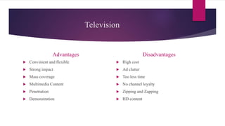 Television
Advantages
 Convinient and flexible
 Strong impact
 Mass coverage
 Multimedia Content
 Penetration
 Demonstration
Disadvantages
 High cost
 Ad clutter
 Too less time
 No channel loyalty
 Zipping and Zapping
 HD content
 
