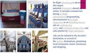 In-flight advertising is advertising
that targets
potential consumers aboard an
airline. It includes commercials
during in-flight
entertainment programming,
advertisements in in-flight
magazines or on Boarding Passes,
ads on seatback tray
tables and overhead storage bins, and
sales pitches by flight attendants.
Ads can be tailored to the traveler's
destination, or several of
the airlines destinations, promoting
local restaurants, hotels, businesses
and shopping.
 