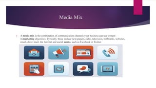 Media Mix
 A media mix is the combination of communication channels your business can use to meet
itsmarketing objectives. Typically, these include newspapers, radio, television, billboards, websites,
email, direct mail, the Internet and social media, such as Facebook or Twitter.
 