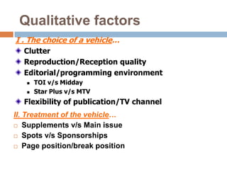 Qualitative factors
I . The choice of a vehicle…
  Clutter
  Reproduction/Reception quality
  Editorial/programming environment
      TOI v/s Midday
      Star Plus v/s MTV
  Flexibility of publication/TV channel
II. Treatment of the vehicle…
 Supplements v/s Main issue

 Spots v/s Sponsorships

 Page position/break position
 