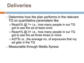 Deliveries

   Determine how the plan performs in the relevant
    TG on quantitative parameters like
     Reach%   @ 1+ i.e., how many people in our TG
      got to see the ad at least once
     Reach% @ 3+ i.e., how many people in our TG
      got to see the ad three times or more
     AOTS i.e., the average no. of exposures that my
      ad gets in the TG.
   Measurable through Media Xpress
 