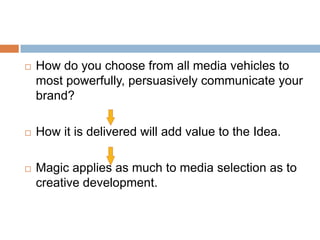    How do you choose from all media vehicles to
    most powerfully, persuasively communicate your
    brand?

   How it is delivered will add value to the Idea.

   Magic applies as much to media selection as to
    creative development.
 