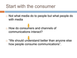 Start with the consumer
   Not what media do to people but what people do
    with media

   How do consumers and channels of
    communications interact?

   “We should understand better than anyone else
    how people consume communications”.
 