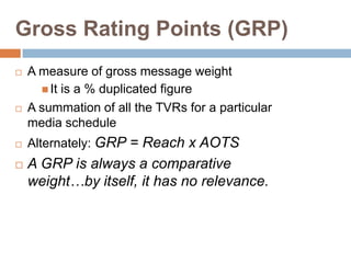 Gross Rating Points (GRP)
   A measure of gross message weight
       It is a % duplicated figure
   A summation of all the TVRs for a particular
    media schedule
   Alternately: GRP = Reach x AOTS
   A GRP is always a comparative
    weight…by itself, it has no relevance.
 