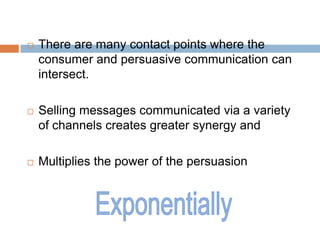    There are many contact points where the
    consumer and persuasive communication can
    intersect.

   Selling messages communicated via a variety
    of channels creates greater synergy and

   Multiplies the power of the persuasion
 