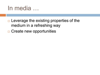 In media …
   Leverage the existing properties of the
    medium in a refreshing way
   Create new opportunities
 