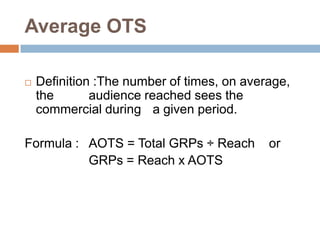 Average OTS

   Definition :The number of times, on average,
    the       audience reached sees the
    commercial during a given period.

Formula : AOTS = Total GRPs ÷ Reach         or
          GRPs = Reach x AOTS
 