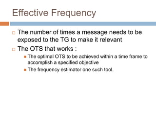 Effective Frequency
   The number of times a message needs to be
    exposed to the TG to make it relevant
   The OTS that works :
       The optimal OTS to be achieved within a time frame to
        accomplish a specified objective
       The frequency estimator one such tool.
 