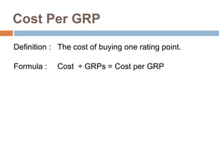 Cost Per GRP
Definition : The cost of buying one rating point.

Formula :   Cost ÷ GRPs = Cost per GRP
 