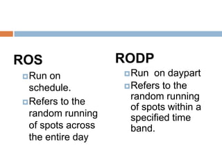 ROS                 RODP
 Run  on            Run  on daypart
  schedule.          Refers to the
                      random running
 Refers to the
                      of spots within a
  random running      specified time
  of spots across     band.
  the entire day
 
