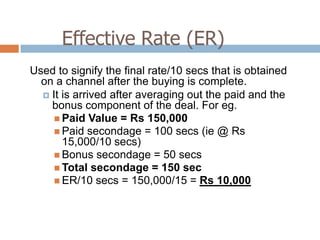 Effective Rate (ER)
Used to signify the final rate/10 secs that is obtained
  on a channel after the buying is complete.
   It is arrived after averaging out the paid and the
    bonus component of the deal. For eg.
      Paid Value = Rs 150,000
      Paid secondage = 100 secs (ie @ Rs
       15,000/10 secs)
      Bonus secondage = 50 secs
      Total secondage = 150 sec
      ER/10 secs = 150,000/15 = Rs 10,000
 
