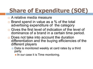 Share of Expenditure (SOE)
   A relative media measure
   Brand spend in value as a % of the total
    advertising expenditure of the category
   Gives the first level of indication of the level of
    dominance of a brand in a certain time period.
   Does not take into account the duration
    differentiation and the buying efficiencies of the
    different players
       Data is monitored weekly at card rates by a third
        party.
         In our case it is Time monitoring.
 