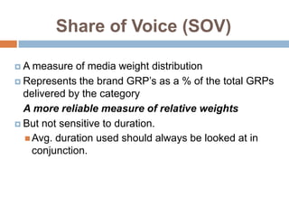 Share of Voice (SOV)

A  measure of media weight distribution
 Represents the brand GRP‟s as a % of the total GRPs
  delivered by the category
  A more reliable measure of relative weights
 But not sensitive to duration.
   Avg. duration used should always be looked at in
    conjunction.
 
