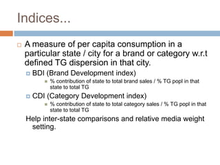 Indices...
   A measure of per capita consumption in a
    particular state / city for a brand or category w.r.t
    defined TG dispersion in that city.
       BDI (Brand Development index)
              % contribution of state to total brand sales / % TG popl in that
               state to total TG
       CDI (Category Development index)
              % contribution of state to total category sales / % TG popl in that
               state to total TG
    Help inter-state comparisons and relative media weight
     setting.
 