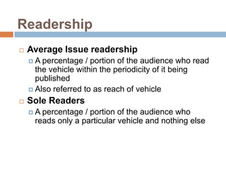 Readership
   Average Issue readership
    A  percentage / portion of the audience who read
      the vehicle within the periodicity of it being
      published
     Also referred to as reach of vehicle

   Sole Readers
    A percentage / portion of the audience who
     reads only a particular vehicle and nothing else
 