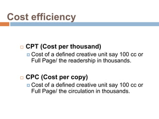 Cost efficiency

     CPT (Cost per thousand)
       Cost of a defined creative unit say 100 cc or
       Full Page/ the readership in thousands.

     CPC (Cost per copy)
       Cost of a defined creative unit say 100 cc or
       Full Page/ the circulation in thousands.
 