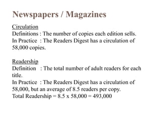Newspapers / Magazines
Circulation
Definitions : The number of copies each edition sells.
In Practice : The Readers Digest has a circulation of
58,000 copies.

Readership
Definition : The total number of adult readers for each
title.
In Practice : The Readers Digest has a circulation of
58,000, but an average of 8.5 readers per copy.
Total Readership = 8.5 x 58,000 = 493,000
 