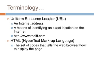 Terminology…
   Uniform Resource Locator (URL)
     An  Internet address
     A means of identifying an exact location on the
      Internet
     http://www.rediff.com

   HTML (HyperText Mark-up Language)
     The set of codes that tells the web browser how
     to display the page
 