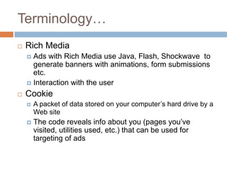 Terminology…
   Rich Media
     Ads with Rich Media use Java, Flash, Shockwave to
      generate banners with animations, form submissions
      etc.
     Interaction with the user

   Cookie
       A packet of data stored on your computer‟s hard drive by a
        Web site
       The code reveals info about you (pages you‟ve
        visited, utilities used, etc.) that can be used for
        targeting of ads
 