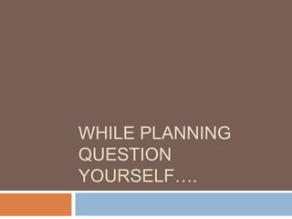WHILE PLANNING
QUESTION
YOURSELF….
 