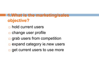 1.What is the marketing/sales
objective?
   hold current users
   change user profile
   grab users from competition
   expand category ie.new users
   get current users to use more
 