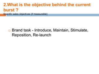 2.What is the objective behind the current
burst ?
Specific sales objectives (if measurable)




       Brand task - Introduce, Maintain, Stimulate,
        Reposition, Re-launch
 