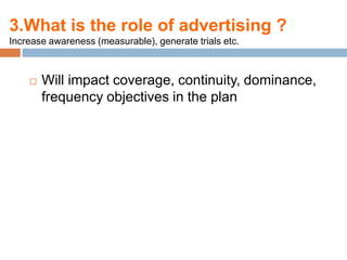 3.What is the role of advertising ?
Increase awareness (measurable), generate trials etc.



       Will impact coverage, continuity, dominance,
        frequency objectives in the plan
 