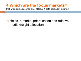 4.Which are the focus markets?
Mkt. wise sales salience over at least 4 data points (by quarter)




   Helps in market prioritisation and relative
    media weight allocation
 