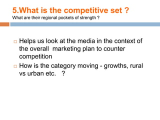5.What is the competitive set ?
What are their regional pockets of strength ?




   Helps us look at the media in the context of
    the overall marketing plan to counter
    competition
   How is the category moving - growths, rural
    vs urban etc. ?
 