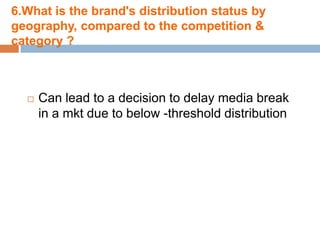 6.What is the brand's distribution status by
geography, compared to the competition &
category ?



     Can lead to a decision to delay media break
      in a mkt due to below -threshold distribution
 