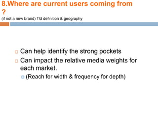 8.Where are current users coming from
?
(if not a new brand) TG definition & geography




          Can help identify the strong pockets
          Can impact the relative media weights for
           each market.
            (Reach      for width & frequency for depth)
 