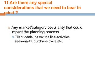 11.Are there any special
considerations that we need to bear in
mind ?


    Any market/category peculiarity that could
     impact the planning process
      Client
           deals, below the line activities,
      seasonality, purchase cycle etc.
 