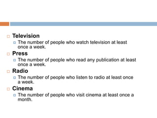    Television
       The number of people who watch television at least
        once a week.
   Press
       The number of people who read any publication at least
        once a week.
   Radio
       The number of people who listen to radio at least once
        a week.
   Cinema
       The number of people who visit cinema at least once a
        month.
 