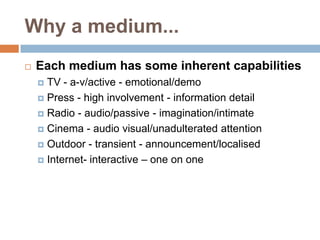 Why a medium...
   Each medium has some inherent capabilities
     TV - a-v/active - emotional/demo
     Press - high involvement - information detail

     Radio - audio/passive - imagination/intimate

     Cinema - audio visual/unadulterated attention

     Outdoor - transient - announcement/localised

     Internet- interactive – one on one
 