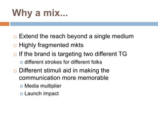 Why a mix...

   Extend the reach beyond a single medium
   Highly fragmented mkts
   If the brand is targeting two different TG
       different strokes for different folks
   Different stimuli aid in making the
    communication more memorable
     Media multiplier
     Launch impact
 