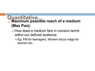 Quantitative...
   Maximum possible reach of a medium
    (Max Pos):
     How does a medium fare in numeric terms
     within our defined audience
      Eg:FM for teenagers, Women focus mags for
       women etc.
 