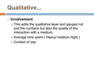 Qualitative...
   Involvement
     This  adds the qualitative layer and gauges not
      just the numbers but also the quality of the
      interaction with a medium.
     Average time spent ( Heavy/ medium /light.)

     Context of use.
 