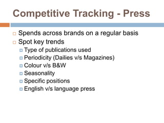 Competitive Tracking - Press
   Spends across brands on a regular basis
   Spot key trends
     Type of publications used
     Periodicity (Dailies v/s Magazines)
     Colour v/s B&W
     Seasonality
     Specific positions
     English v/s language press
 