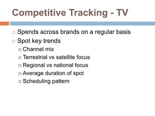 Competitive Tracking - TV
   Spends across brands on a regular basis
   Spot key trends
     Channel   mix
     Terrestrial vs satellite focus

     Regional vs national focus

     Average duration of spot

     Scheduling pattern
 