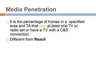 Media Penetration
   It is the percentage of homes in a specified
    area and TA that own at least one TV or
    radio set or have a TV with a C&S
    connection.
   Different from Reach
 
