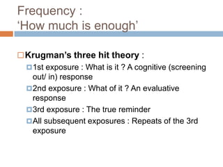 Frequency :
„How much is enough‟

 Krugman’s three hit theory :
   1st exposure : What is it ? A cognitive (screening
    out/ in) response
   2nd exposure : What of it ? An evaluative
    response
   3rd exposure : The true reminder
   All subsequent exposures : Repeats of the 3rd
    exposure
 