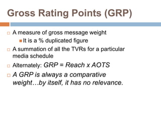 Gross Rating Points (GRP)
   A measure of gross message weight
       It is a % duplicated figure
   A summation of all...