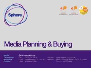 Media/
Technology/
Marketing&
Analytics/
Creative
Get in touch with us:
Call 0203 728 2973
Email hello@spherelondon.co.uk
Tweet @SphereDigRec
Website www.spherelondon.co.uk
Address Floor 5, Imperial House, 15–19 Kingsway,
London WC2B 6UN
Media Planning and Buying
 