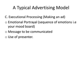A Typical Advertising Model
C. Executional Processing (Making an ad)
o Emotional Portrayal (sequence of emotions i.e
  your mood board)
o Message to be communicated
o Use of presenter.
 