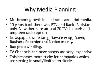 Why Media Planning
• Mushroom growth in electronic and print media.
• 10 years back there was PTV and Radio Pakistan
  only. Now there are around 70 TV channels and
  umpteen radio options.
• Newspapers were Jang, Nawa e waqt, Dawn,
  Business Recorder and Nation mainly.
• Budgets dwindling.
• TV Channels and newspapers are very expensive.
• This becomes more tricky for companies which
  are serving in small/limited territories.
 